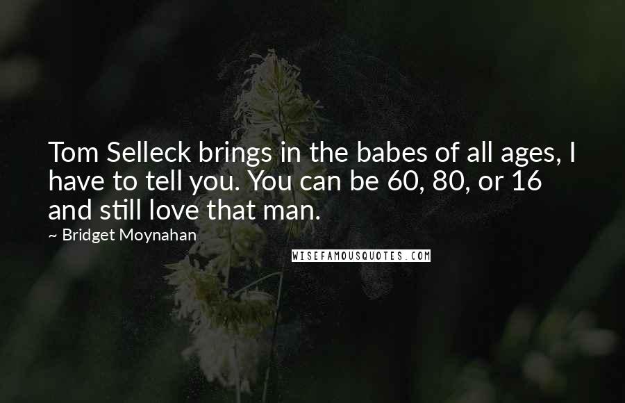 Bridget Moynahan Quotes: Tom Selleck brings in the babes of all ages, I have to tell you. You can be 60, 80, or 16 and still love that man.