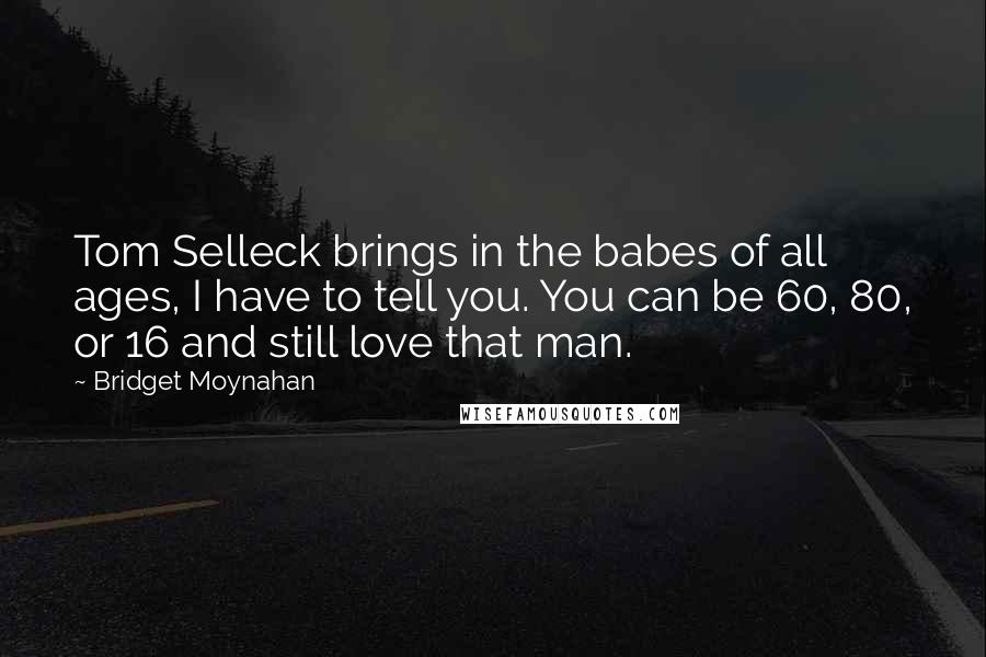 Bridget Moynahan Quotes: Tom Selleck brings in the babes of all ages, I have to tell you. You can be 60, 80, or 16 and still love that man.