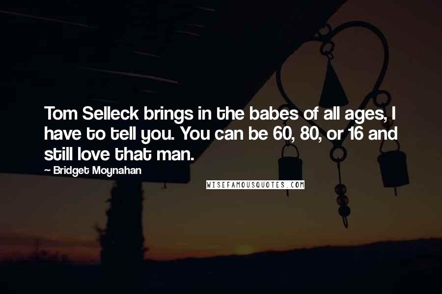 Bridget Moynahan Quotes: Tom Selleck brings in the babes of all ages, I have to tell you. You can be 60, 80, or 16 and still love that man.