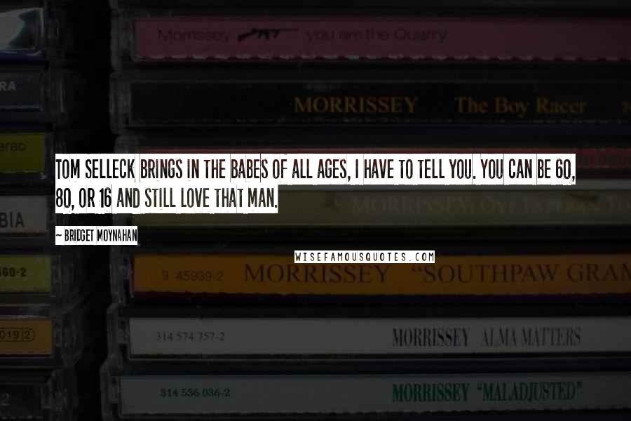 Bridget Moynahan Quotes: Tom Selleck brings in the babes of all ages, I have to tell you. You can be 60, 80, or 16 and still love that man.