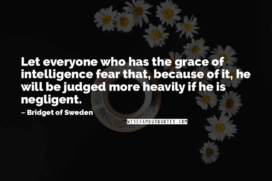 Bridget Of Sweden Quotes: Let everyone who has the grace of intelligence fear that, because of it, he will be judged more heavily if he is negligent.