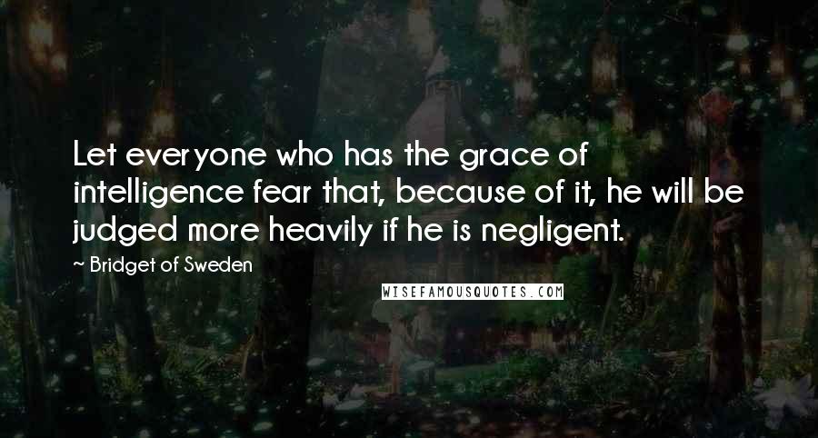 Bridget Of Sweden Quotes: Let everyone who has the grace of intelligence fear that, because of it, he will be judged more heavily if he is negligent.