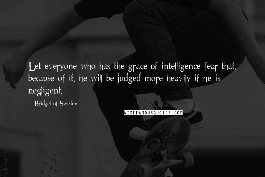 Bridget Of Sweden Quotes: Let everyone who has the grace of intelligence fear that, because of it, he will be judged more heavily if he is negligent.