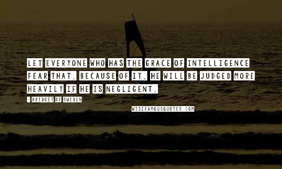 Bridget Of Sweden Quotes: Let everyone who has the grace of intelligence fear that, because of it, he will be judged more heavily if he is negligent.