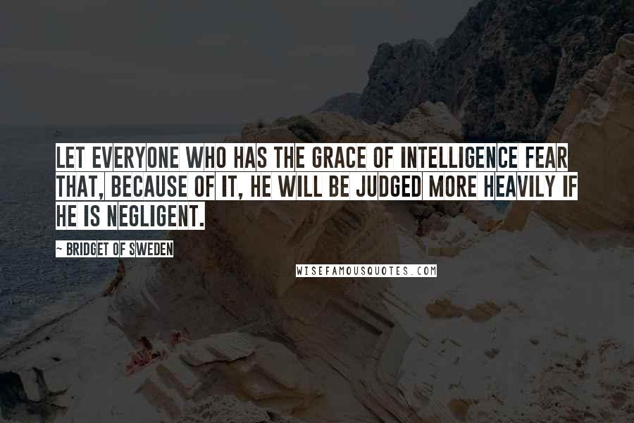 Bridget Of Sweden Quotes: Let everyone who has the grace of intelligence fear that, because of it, he will be judged more heavily if he is negligent.