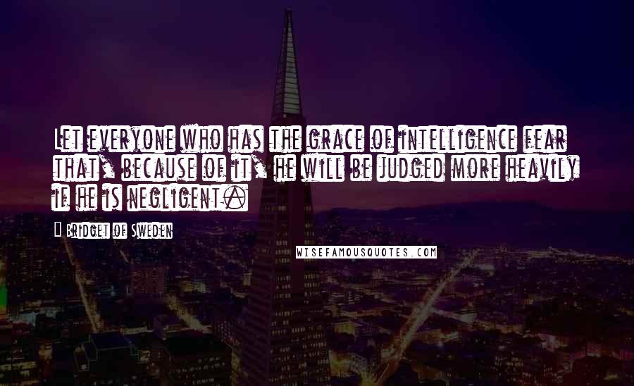 Bridget Of Sweden Quotes: Let everyone who has the grace of intelligence fear that, because of it, he will be judged more heavily if he is negligent.