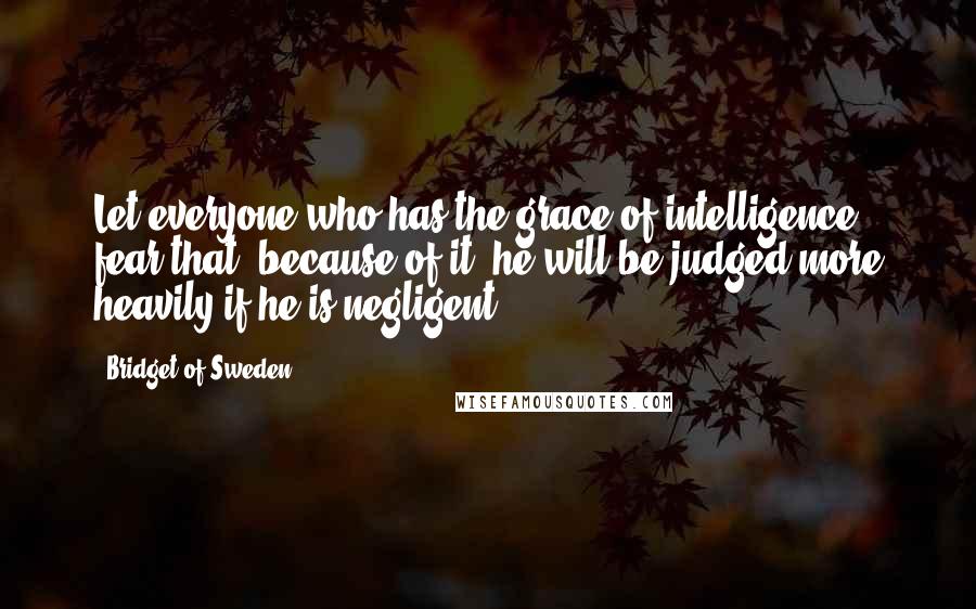 Bridget Of Sweden Quotes: Let everyone who has the grace of intelligence fear that, because of it, he will be judged more heavily if he is negligent.