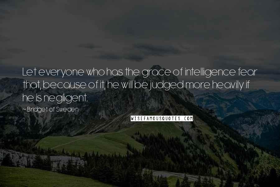 Bridget Of Sweden Quotes: Let everyone who has the grace of intelligence fear that, because of it, he will be judged more heavily if he is negligent.