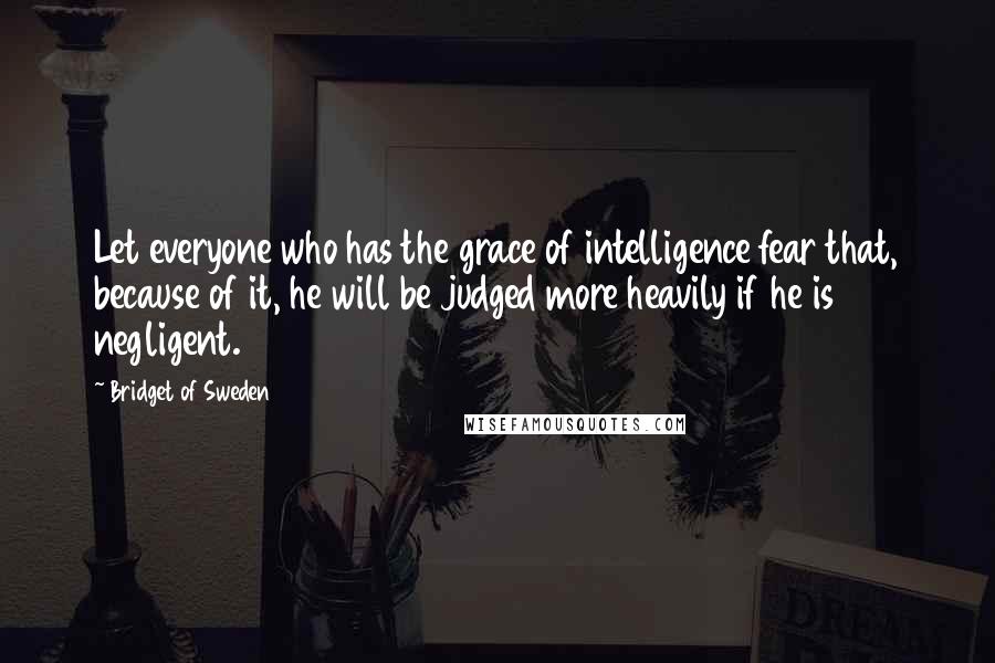 Bridget Of Sweden Quotes: Let everyone who has the grace of intelligence fear that, because of it, he will be judged more heavily if he is negligent.