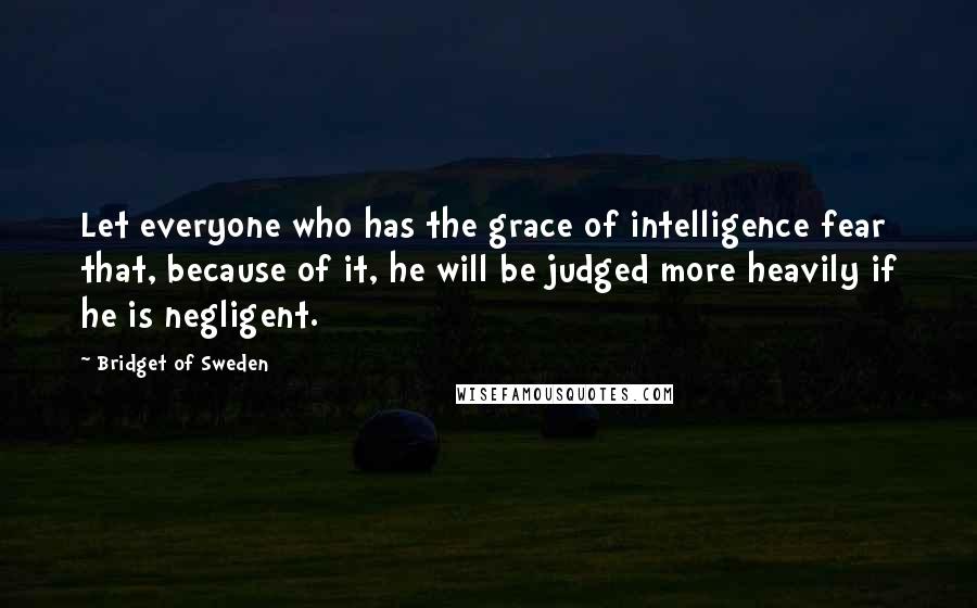 Bridget Of Sweden Quotes: Let everyone who has the grace of intelligence fear that, because of it, he will be judged more heavily if he is negligent.