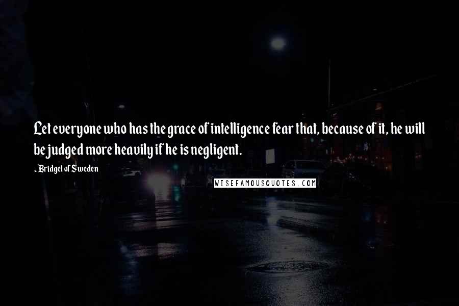 Bridget Of Sweden Quotes: Let everyone who has the grace of intelligence fear that, because of it, he will be judged more heavily if he is negligent.