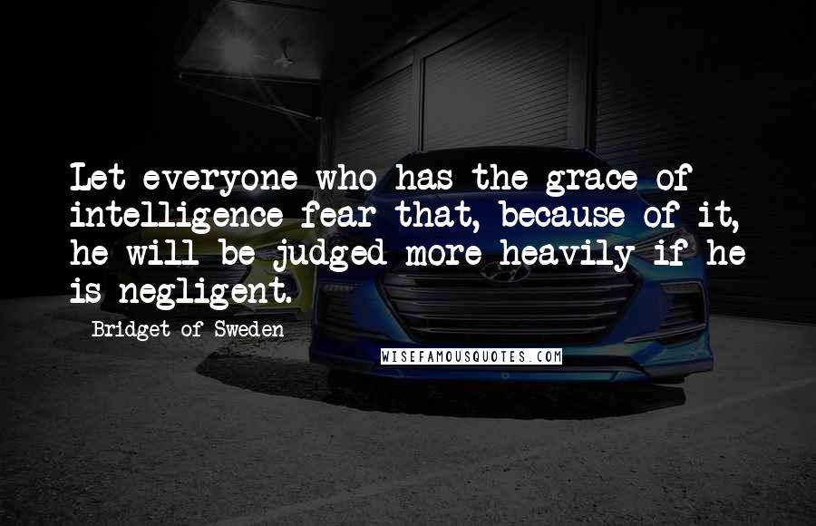 Bridget Of Sweden Quotes: Let everyone who has the grace of intelligence fear that, because of it, he will be judged more heavily if he is negligent.