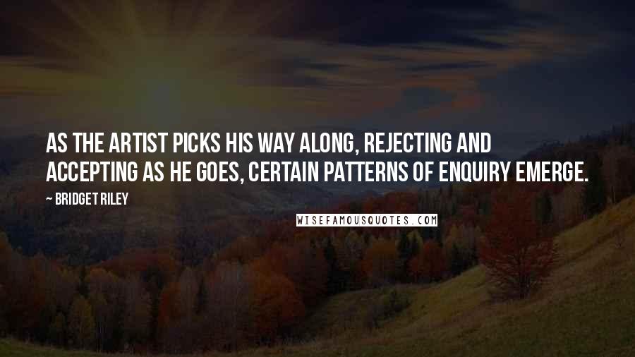 Bridget Riley Quotes: As the artist picks his way along, rejecting and accepting as he goes, certain patterns of enquiry emerge.