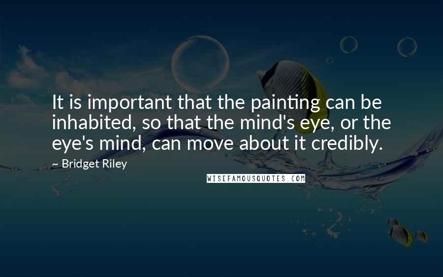 Bridget Riley Quotes: It is important that the painting can be inhabited, so that the mind's eye, or the eye's mind, can move about it credibly.