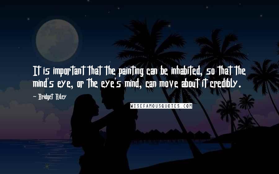 Bridget Riley Quotes: It is important that the painting can be inhabited, so that the mind's eye, or the eye's mind, can move about it credibly.