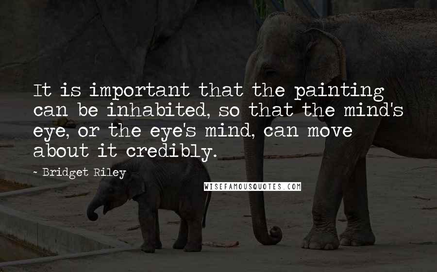 Bridget Riley Quotes: It is important that the painting can be inhabited, so that the mind's eye, or the eye's mind, can move about it credibly.