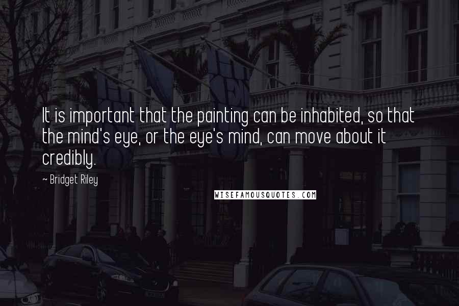 Bridget Riley Quotes: It is important that the painting can be inhabited, so that the mind's eye, or the eye's mind, can move about it credibly.