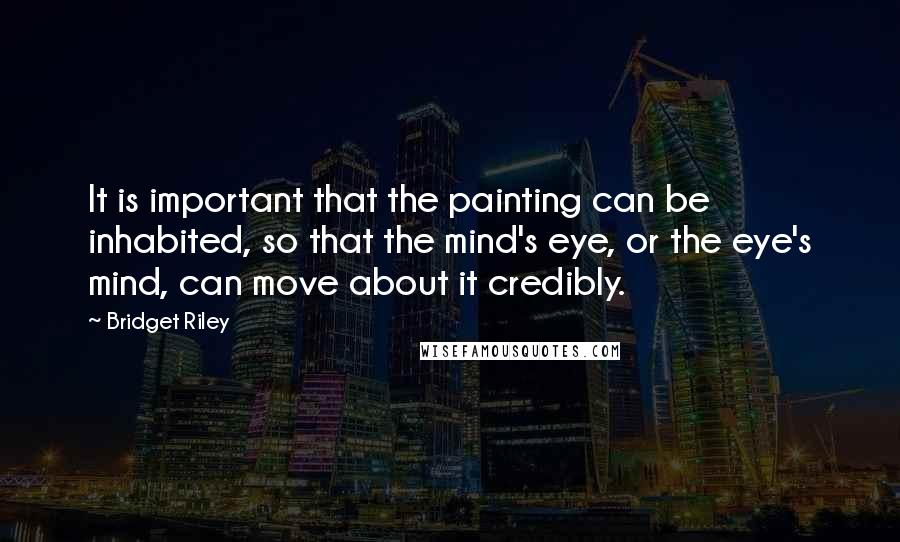 Bridget Riley Quotes: It is important that the painting can be inhabited, so that the mind's eye, or the eye's mind, can move about it credibly.