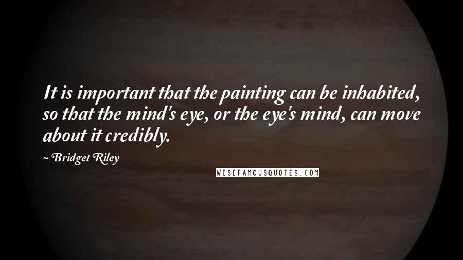 Bridget Riley Quotes: It is important that the painting can be inhabited, so that the mind's eye, or the eye's mind, can move about it credibly.
