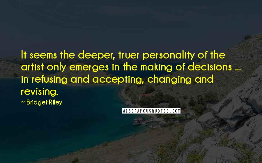 Bridget Riley Quotes: It seems the deeper, truer personality of the artist only emerges in the making of decisions ... in refusing and accepting, changing and revising.