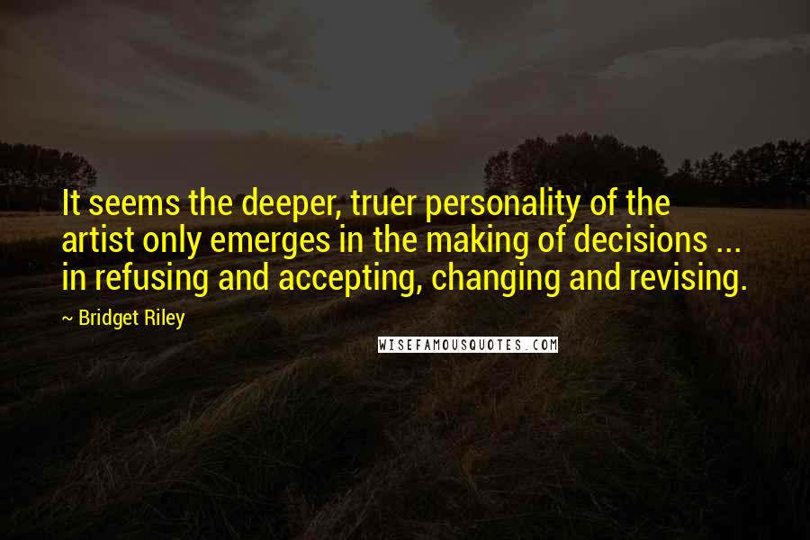 Bridget Riley Quotes: It seems the deeper, truer personality of the artist only emerges in the making of decisions ... in refusing and accepting, changing and revising.