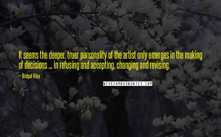 Bridget Riley Quotes: It seems the deeper, truer personality of the artist only emerges in the making of decisions ... in refusing and accepting, changing and revising.