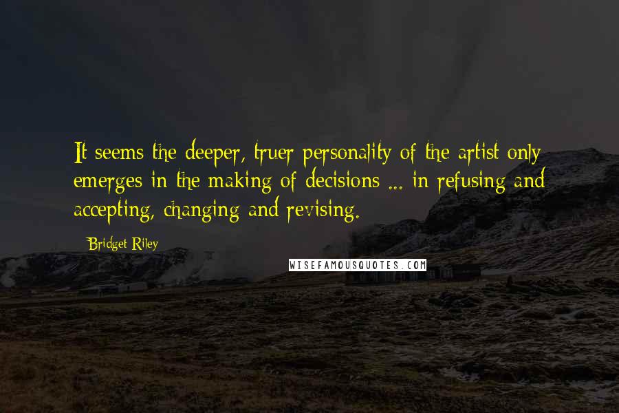 Bridget Riley Quotes: It seems the deeper, truer personality of the artist only emerges in the making of decisions ... in refusing and accepting, changing and revising.