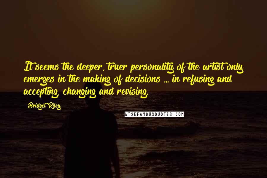 Bridget Riley Quotes: It seems the deeper, truer personality of the artist only emerges in the making of decisions ... in refusing and accepting, changing and revising.