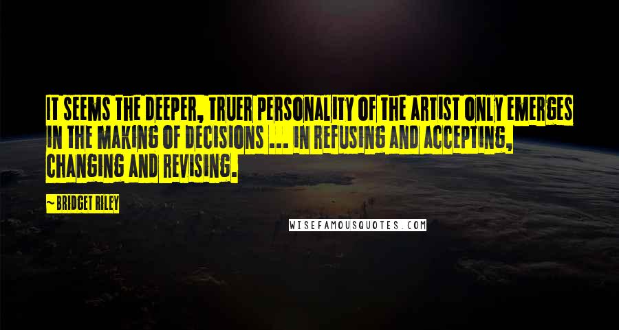 Bridget Riley Quotes: It seems the deeper, truer personality of the artist only emerges in the making of decisions ... in refusing and accepting, changing and revising.