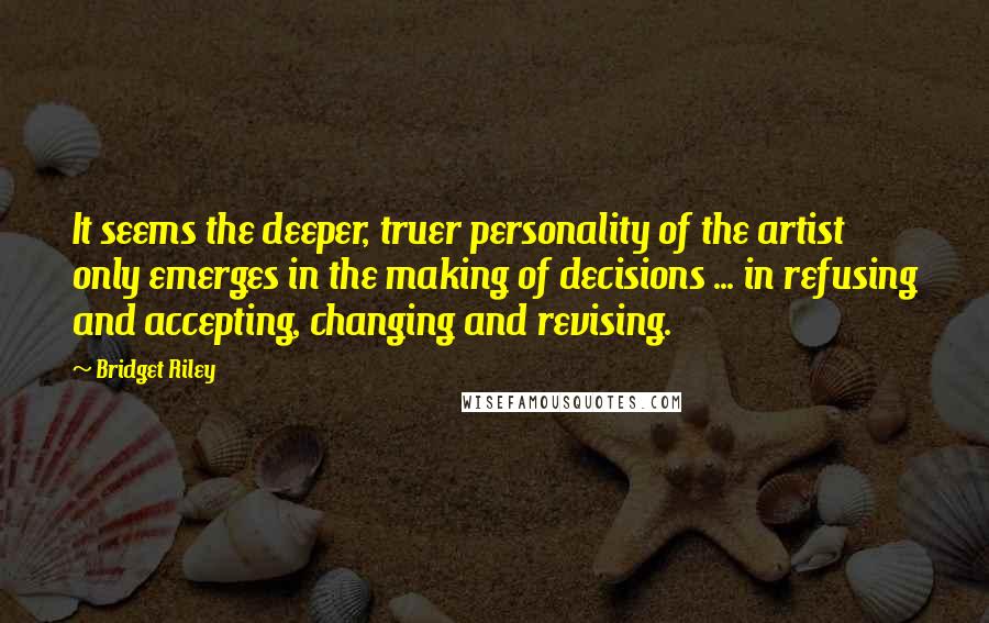 Bridget Riley Quotes: It seems the deeper, truer personality of the artist only emerges in the making of decisions ... in refusing and accepting, changing and revising.