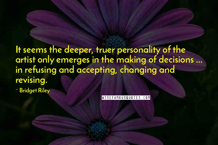 Bridget Riley Quotes: It seems the deeper, truer personality of the artist only emerges in the making of decisions ... in refusing and accepting, changing and revising.