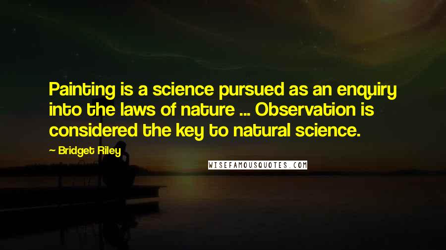 Bridget Riley Quotes: Painting is a science pursued as an enquiry into the laws of nature ... Observation is considered the key to natural science.