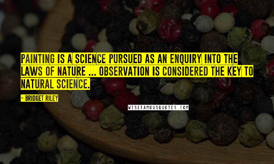 Bridget Riley Quotes: Painting is a science pursued as an enquiry into the laws of nature ... Observation is considered the key to natural science.