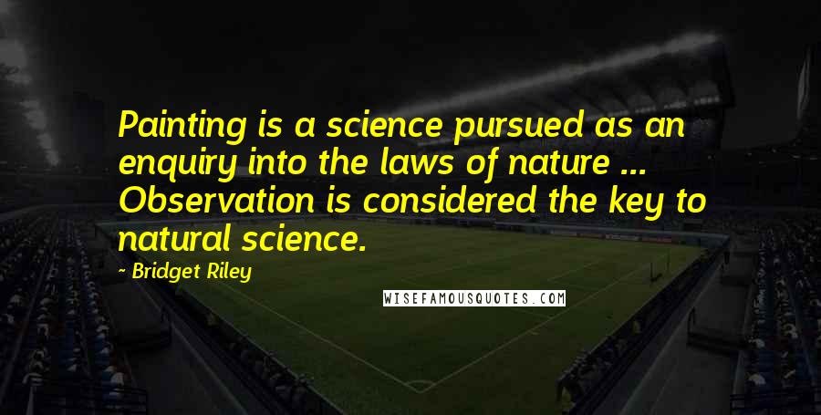 Bridget Riley Quotes: Painting is a science pursued as an enquiry into the laws of nature ... Observation is considered the key to natural science.