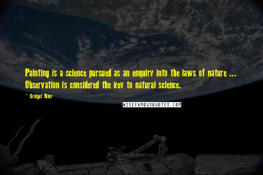 Bridget Riley Quotes: Painting is a science pursued as an enquiry into the laws of nature ... Observation is considered the key to natural science.