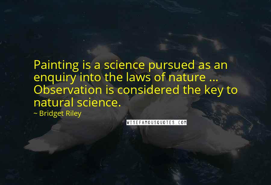 Bridget Riley Quotes: Painting is a science pursued as an enquiry into the laws of nature ... Observation is considered the key to natural science.