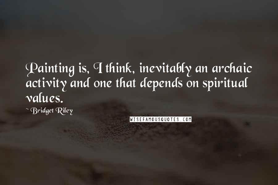 Bridget Riley Quotes: Painting is, I think, inevitably an archaic activity and one that depends on spiritual values.