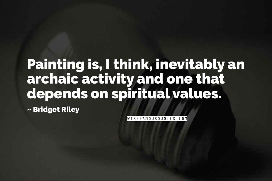 Bridget Riley Quotes: Painting is, I think, inevitably an archaic activity and one that depends on spiritual values.