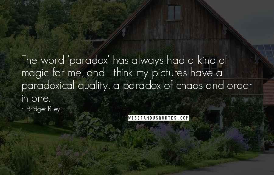 Bridget Riley Quotes: The word 'paradox' has always had a kind of magic for me, and I think my pictures have a paradoxical quality, a paradox of chaos and order in one.