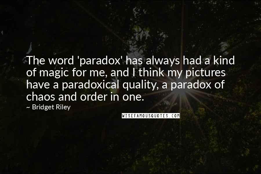 Bridget Riley Quotes: The word 'paradox' has always had a kind of magic for me, and I think my pictures have a paradoxical quality, a paradox of chaos and order in one.