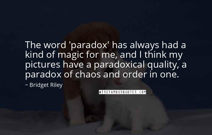 Bridget Riley Quotes: The word 'paradox' has always had a kind of magic for me, and I think my pictures have a paradoxical quality, a paradox of chaos and order in one.