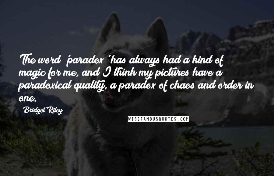Bridget Riley Quotes: The word 'paradox' has always had a kind of magic for me, and I think my pictures have a paradoxical quality, a paradox of chaos and order in one.