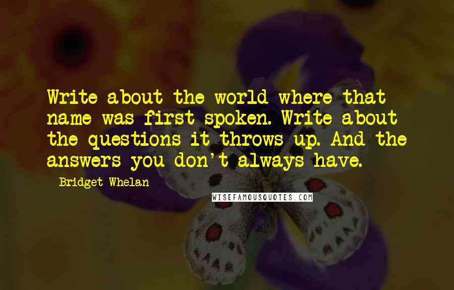 Bridget Whelan Quotes: Write about the world where that name was first spoken. Write about the questions it throws up. And the answers you don't always have.
