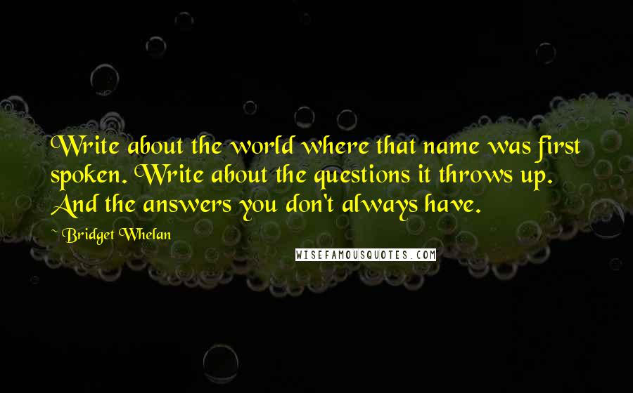 Bridget Whelan Quotes: Write about the world where that name was first spoken. Write about the questions it throws up. And the answers you don't always have.