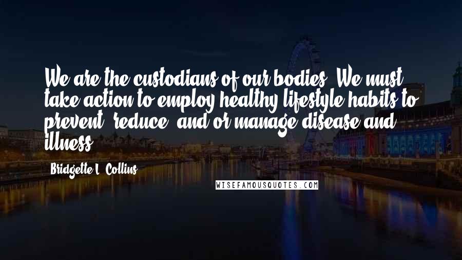 Bridgette L. Collins Quotes: We are the custodians of our bodies. We must take action to employ healthy lifestyle habits to prevent, reduce, and/or manage disease and illness.
