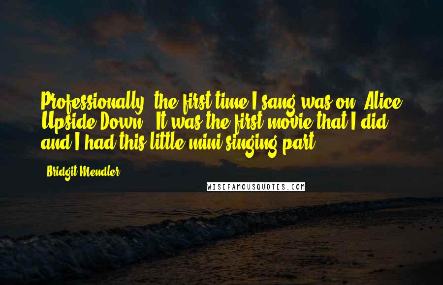 Bridgit Mendler Quotes: Professionally, the first time I sang was on 'Alice Upside Down.' It was the first movie that I did, and I had this little mini singing part.