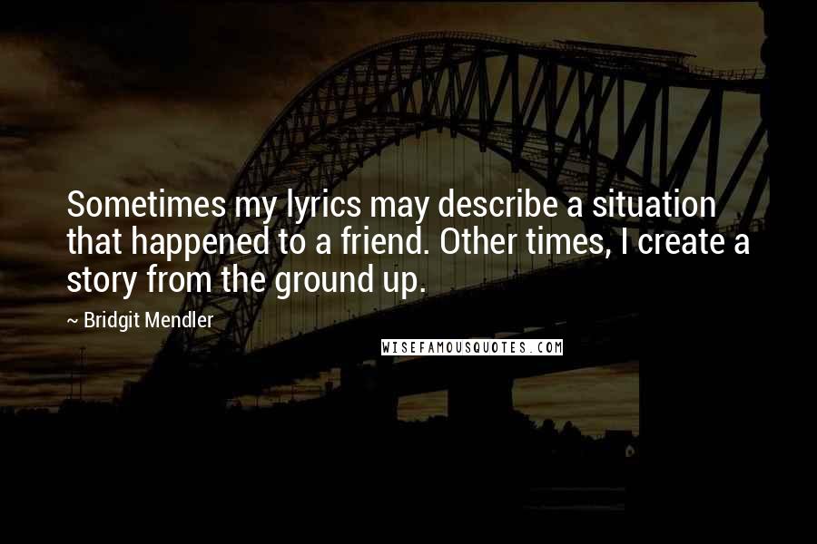 Bridgit Mendler Quotes: Sometimes my lyrics may describe a situation that happened to a friend. Other times, I create a story from the ground up.