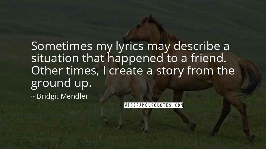 Bridgit Mendler Quotes: Sometimes my lyrics may describe a situation that happened to a friend. Other times, I create a story from the ground up.