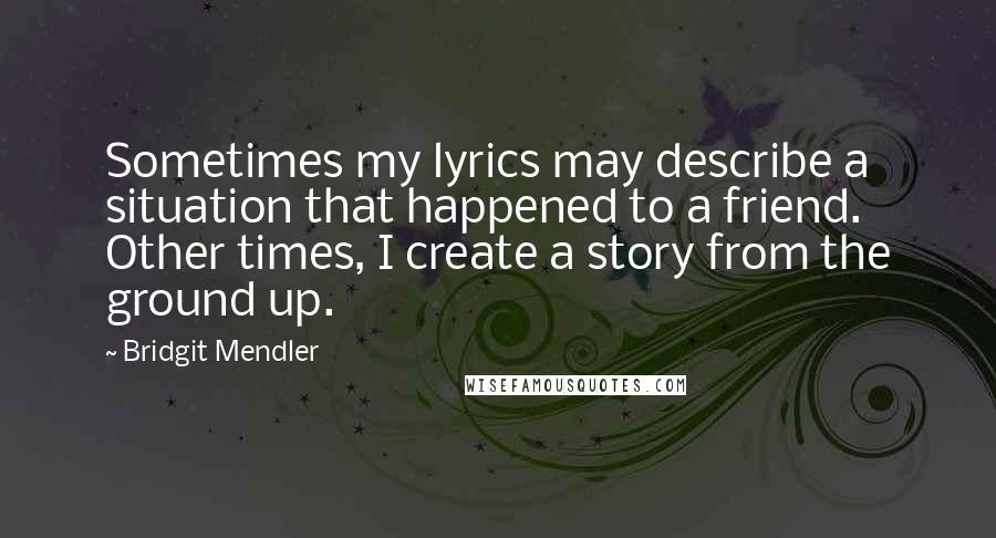 Bridgit Mendler Quotes: Sometimes my lyrics may describe a situation that happened to a friend. Other times, I create a story from the ground up.