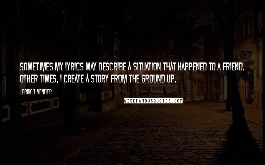 Bridgit Mendler Quotes: Sometimes my lyrics may describe a situation that happened to a friend. Other times, I create a story from the ground up.